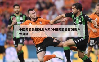 中国男篮最新消息今天(中国男篮最新消息今天直播)