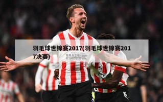 羽毛球世锦赛2017(羽毛球世锦赛2017决赛)
