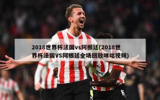 2018世界杯法国vs阿根廷(2018世界杯法国VS阿根廷全场回放咪咕视频)