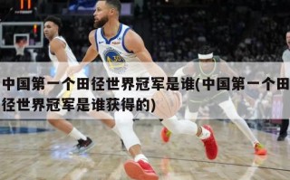中国第一个田径世界冠军是谁(中国第一个田径世界冠军是谁获得的)