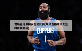 现场直播中国女篮的比赛(现场直播中国女篮的比赛时间)