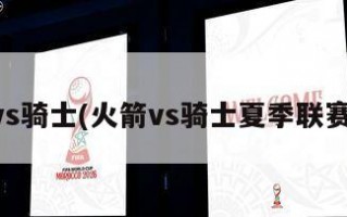 火箭vs骑士(火箭vs骑士夏季联赛直播)